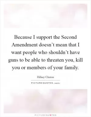 Because I support the Second Amendment doesn’t mean that I want people who shouldn’t have guns to be able to threaten you, kill you or members of your family Picture Quote #1