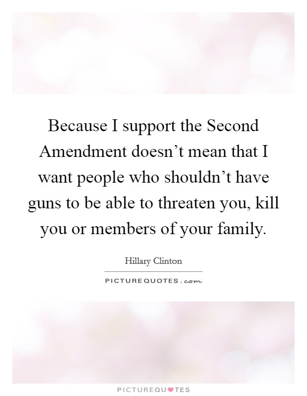 Because I support the Second Amendment doesn't mean that I want people who shouldn't have guns to be able to threaten you, kill you or members of your family. Picture Quote #1