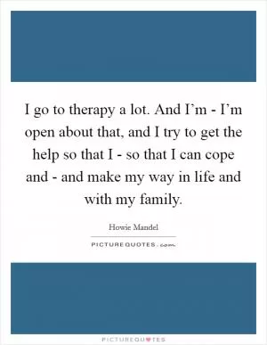 I go to therapy a lot. And I’m - I’m open about that, and I try to get the help so that I - so that I can cope and - and make my way in life and with my family Picture Quote #1