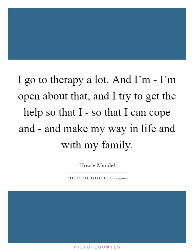 I go to therapy a lot. And I'm - I'm open about that, and I try to get the help so that I - so that I can cope and - and make my way in life and with my family. Picture Quote #1