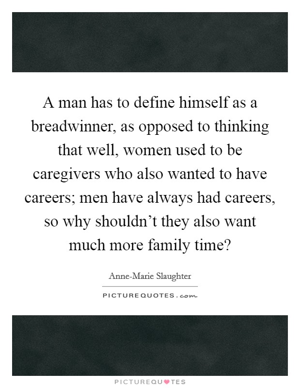 A man has to define himself as a breadwinner, as opposed to thinking that well, women used to be caregivers who also wanted to have careers; men have always had careers, so why shouldn't they also want much more family time? Picture Quote #1