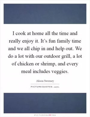 I cook at home all the time and really enjoy it. It’s fun family time and we all chip in and help out. We do a lot with our outdoor grill, a lot of chicken or shrimp, and every meal includes veggies Picture Quote #1