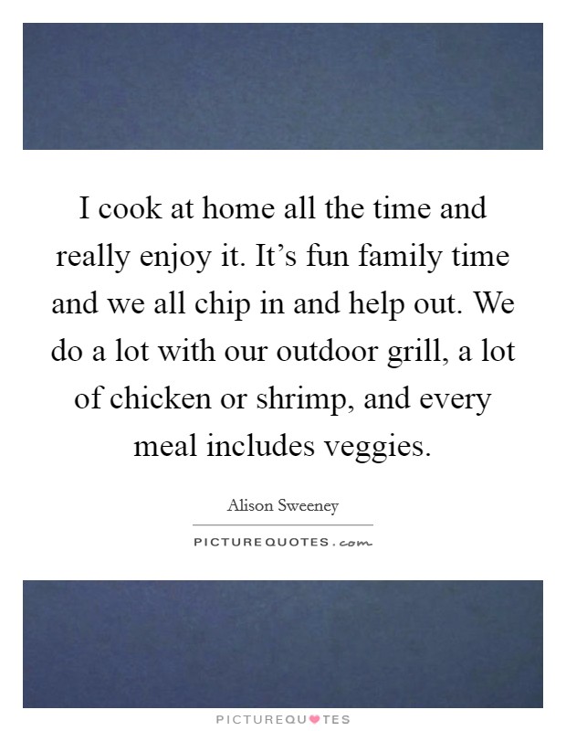 I cook at home all the time and really enjoy it. It's fun family time and we all chip in and help out. We do a lot with our outdoor grill, a lot of chicken or shrimp, and every meal includes veggies. Picture Quote #1