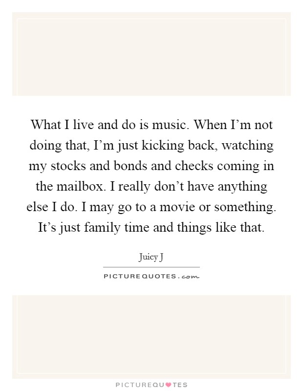What I live and do is music. When I'm not doing that, I'm just kicking back, watching my stocks and bonds and checks coming in the mailbox. I really don't have anything else I do. I may go to a movie or something. It's just family time and things like that. Picture Quote #1