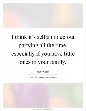 I think it’s selfish to go out partying all the time, especially if you have little ones in your family Picture Quote #1