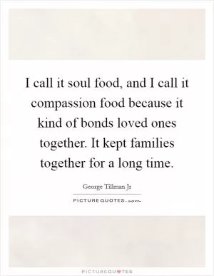 I call it soul food, and I call it compassion food because it kind of bonds loved ones together. It kept families together for a long time Picture Quote #1
