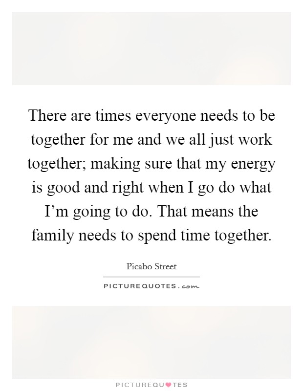 There are times everyone needs to be together for me and we all just work together; making sure that my energy is good and right when I go do what I'm going to do. That means the family needs to spend time together. Picture Quote #1
