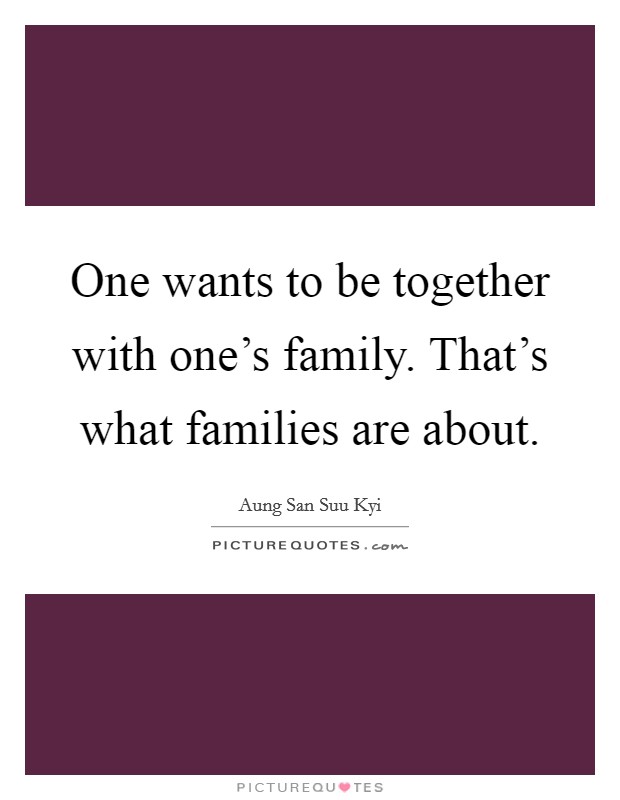 One wants to be together with one's family. That's what families are about. Picture Quote #1