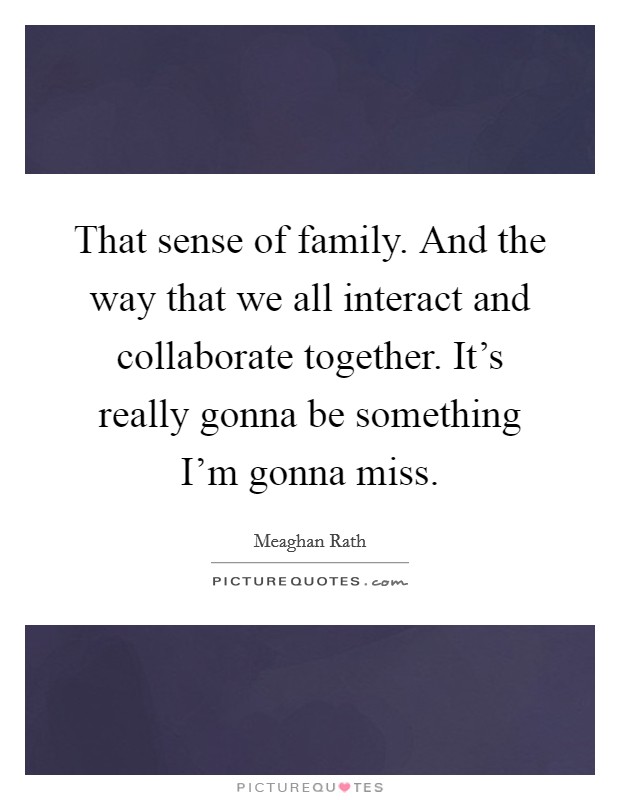 That sense of family. And the way that we all interact and collaborate together. It's really gonna be something I'm gonna miss. Picture Quote #1