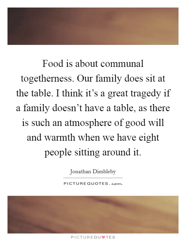 Food is about communal togetherness. Our family does sit at the table. I think it's a great tragedy if a family doesn't have a table, as there is such an atmosphere of good will and warmth when we have eight people sitting around it. Picture Quote #1