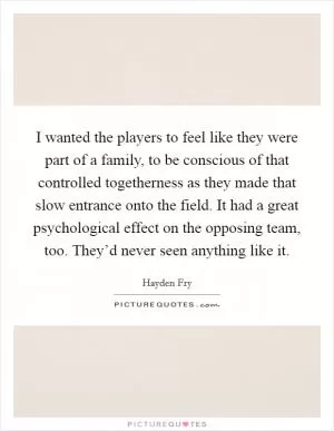 I wanted the players to feel like they were part of a family, to be conscious of that controlled togetherness as they made that slow entrance onto the field. It had a great psychological effect on the opposing team, too. They’d never seen anything like it Picture Quote #1