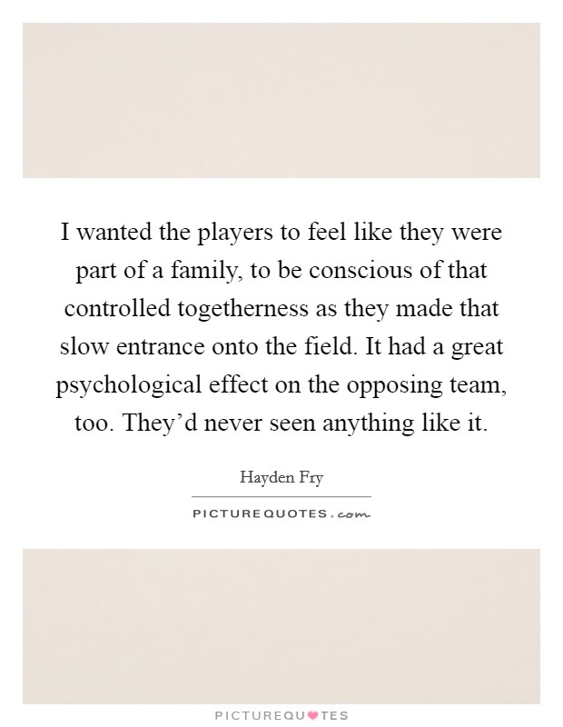 I wanted the players to feel like they were part of a family, to be conscious of that controlled togetherness as they made that slow entrance onto the field. It had a great psychological effect on the opposing team, too. They'd never seen anything like it. Picture Quote #1