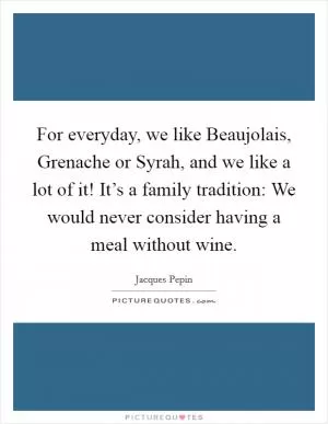 For everyday, we like Beaujolais, Grenache or Syrah, and we like a lot of it! It’s a family tradition: We would never consider having a meal without wine Picture Quote #1