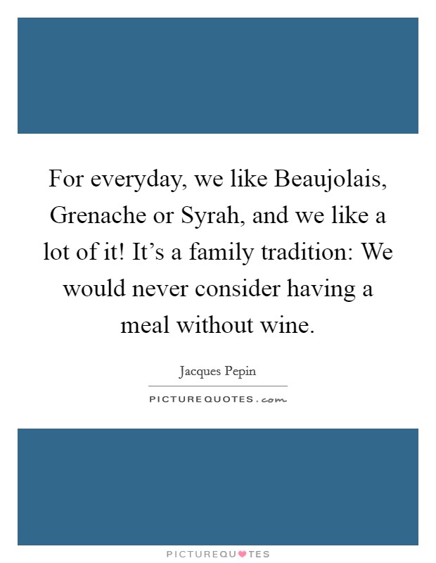 For everyday, we like Beaujolais, Grenache or Syrah, and we like a lot of it! It's a family tradition: We would never consider having a meal without wine. Picture Quote #1