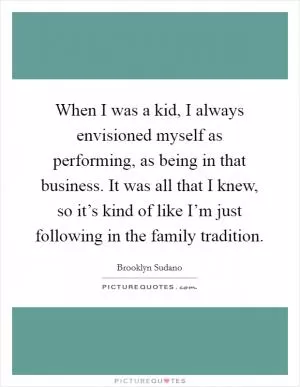 When I was a kid, I always envisioned myself as performing, as being in that business. It was all that I knew, so it’s kind of like I’m just following in the family tradition Picture Quote #1