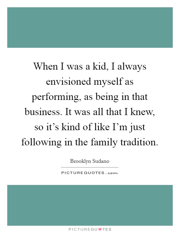 When I was a kid, I always envisioned myself as performing, as being in that business. It was all that I knew, so it's kind of like I'm just following in the family tradition. Picture Quote #1