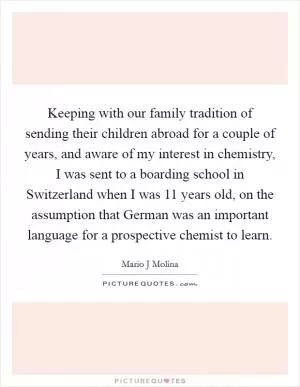 Keeping with our family tradition of sending their children abroad for a couple of years, and aware of my interest in chemistry, I was sent to a boarding school in Switzerland when I was 11 years old, on the assumption that German was an important language for a prospective chemist to learn Picture Quote #1