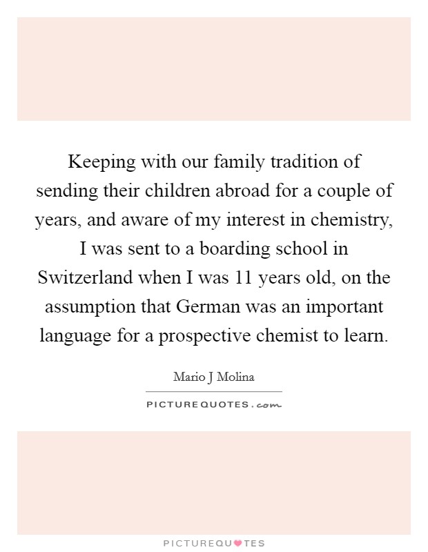 Keeping with our family tradition of sending their children abroad for a couple of years, and aware of my interest in chemistry, I was sent to a boarding school in Switzerland when I was 11 years old, on the assumption that German was an important language for a prospective chemist to learn. Picture Quote #1