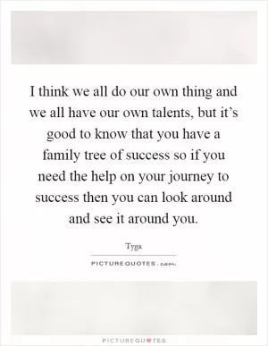 I think we all do our own thing and we all have our own talents, but it’s good to know that you have a family tree of success so if you need the help on your journey to success then you can look around and see it around you Picture Quote #1