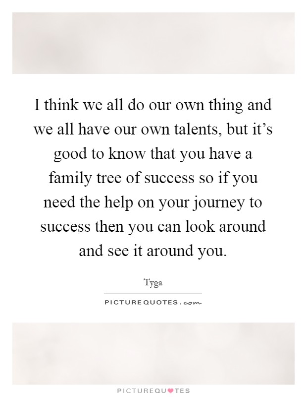I think we all do our own thing and we all have our own talents, but it's good to know that you have a family tree of success so if you need the help on your journey to success then you can look around and see it around you. Picture Quote #1