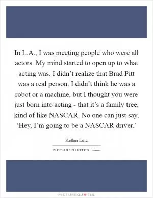 In L.A., I was meeting people who were all actors. My mind started to open up to what acting was. I didn’t realize that Brad Pitt was a real person. I didn’t think he was a robot or a machine, but I thought you were just born into acting - that it’s a family tree, kind of like NASCAR. No one can just say, ‘Hey, I’m going to be a NASCAR driver.’ Picture Quote #1