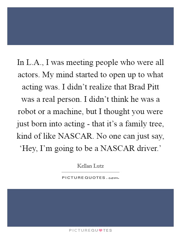 In L.A., I was meeting people who were all actors. My mind started to open up to what acting was. I didn't realize that Brad Pitt was a real person. I didn't think he was a robot or a machine, but I thought you were just born into acting - that it's a family tree, kind of like NASCAR. No one can just say, ‘Hey, I'm going to be a NASCAR driver.' Picture Quote #1