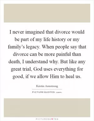 I never imagined that divorce would be part of my life history or my family’s legacy. When people say that divorce can be more painful than death, I understand why. But like any great trial, God uses everything for good, if we allow Him to heal us Picture Quote #1