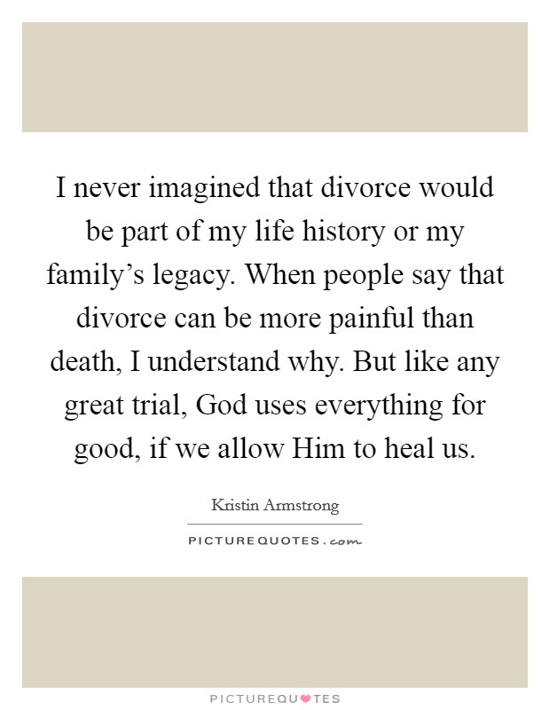 I never imagined that divorce would be part of my life history or my family's legacy. When people say that divorce can be more painful than death, I understand why. But like any great trial, God uses everything for good, if we allow Him to heal us. Picture Quote #1