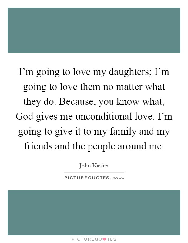 I'm going to love my daughters; I'm going to love them no matter what they do. Because, you know what, God gives me unconditional love. I'm going to give it to my family and my friends and the people around me. Picture Quote #1