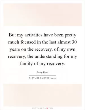 But my activities have been pretty much focused in the last almost 30 years on the recovery, of my own recovery, the understanding for my family of my recovery Picture Quote #1