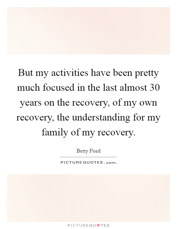 But my activities have been pretty much focused in the last almost 30 years on the recovery, of my own recovery, the understanding for my family of my recovery. Picture Quote #1