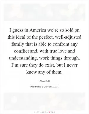 I guess in America we’re so sold on this ideal of the perfect, well-adjusted family that is able to confront any conflict and, with true love and understanding, work things through. I’m sure they do exist, but I never knew any of them Picture Quote #1