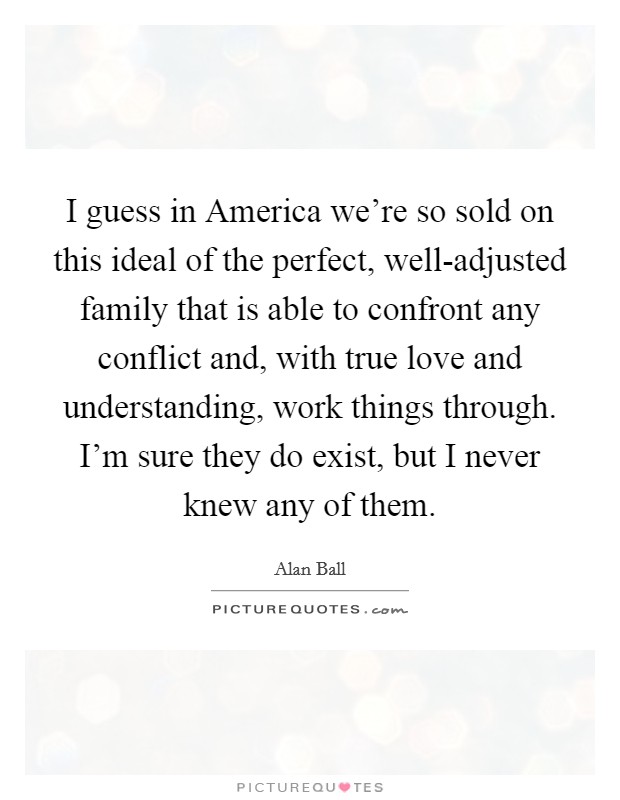 I guess in America we're so sold on this ideal of the perfect, well-adjusted family that is able to confront any conflict and, with true love and understanding, work things through. I'm sure they do exist, but I never knew any of them. Picture Quote #1