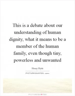 This is a debate about our understanding of human dignity, what it means to be a member of the human family, even though tiny, powerless and unwanted Picture Quote #1