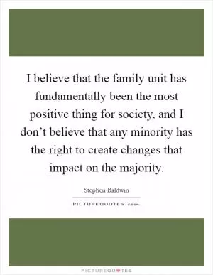 I believe that the family unit has fundamentally been the most positive thing for society, and I don’t believe that any minority has the right to create changes that impact on the majority Picture Quote #1