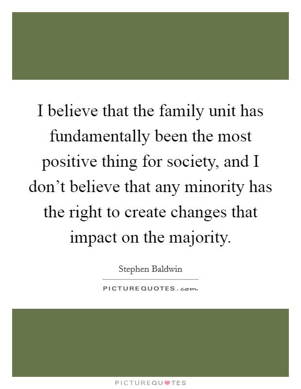 I believe that the family unit has fundamentally been the most positive thing for society, and I don't believe that any minority has the right to create changes that impact on the majority. Picture Quote #1