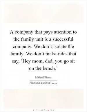 A company that pays attention to the family unit is a successful company. We don’t isolate the family. We don’t make rides that say, ‘Hey mom, dad, you go sit on the bench.’ Picture Quote #1