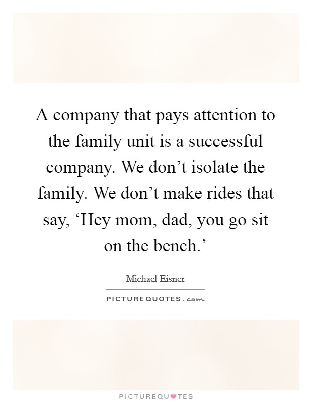 A company that pays attention to the family unit is a successful company. We don't isolate the family. We don't make rides that say, ‘Hey mom, dad, you go sit on the bench.' Picture Quote #1