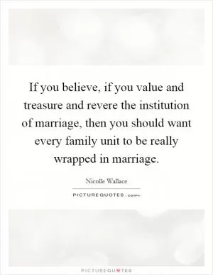 If you believe, if you value and treasure and revere the institution of marriage, then you should want every family unit to be really wrapped in marriage Picture Quote #1