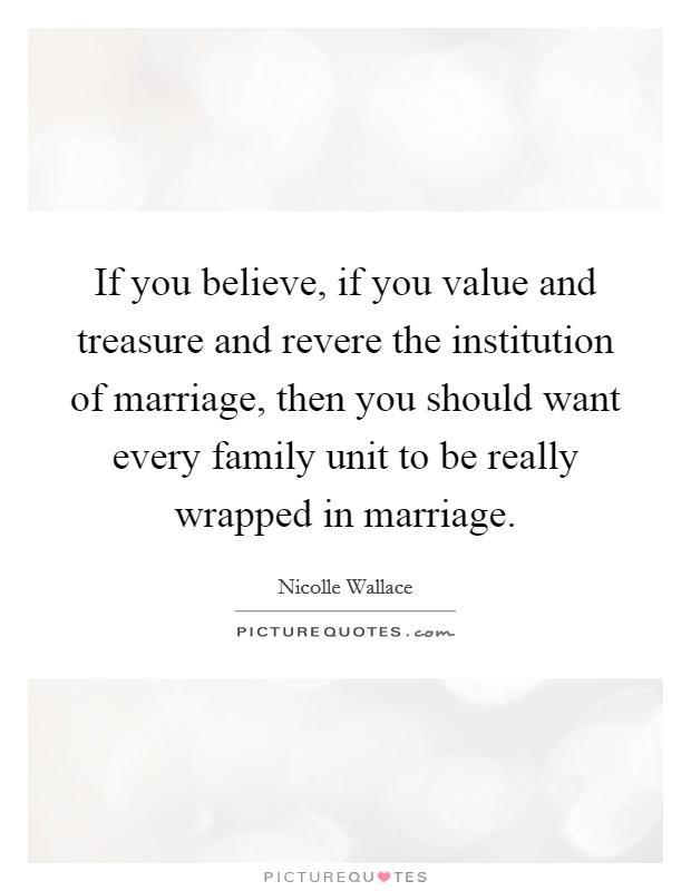 If you believe, if you value and treasure and revere the institution of marriage, then you should want every family unit to be really wrapped in marriage. Picture Quote #1