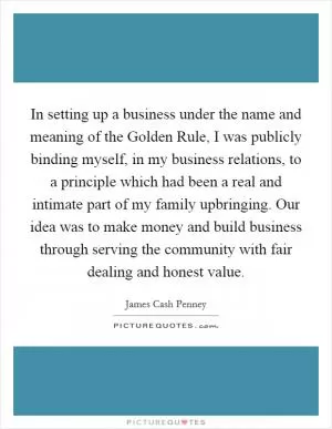 In setting up a business under the name and meaning of the Golden Rule, I was publicly binding myself, in my business relations, to a principle which had been a real and intimate part of my family upbringing. Our idea was to make money and build business through serving the community with fair dealing and honest value Picture Quote #1