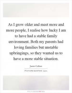 As I grow older and meet more and more people, I realise how lucky I am to have had a stable family environment. Both my parents had loving families but unstable upbringings, so they wanted us to have a more stable situation Picture Quote #1