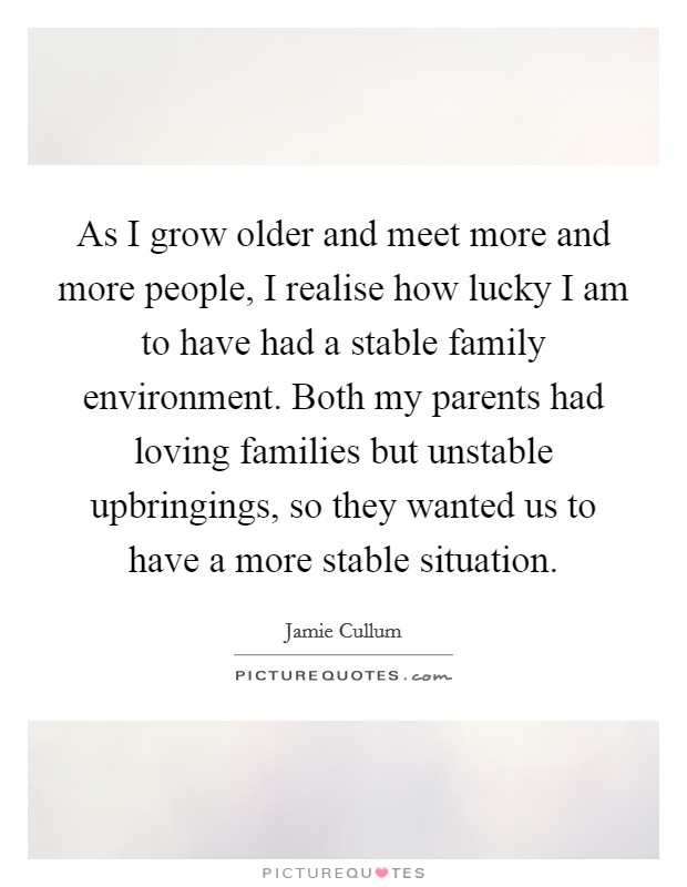 As I grow older and meet more and more people, I realise how lucky I am to have had a stable family environment. Both my parents had loving families but unstable upbringings, so they wanted us to have a more stable situation. Picture Quote #1