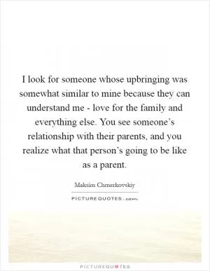 I look for someone whose upbringing was somewhat similar to mine because they can understand me - love for the family and everything else. You see someone’s relationship with their parents, and you realize what that person’s going to be like as a parent Picture Quote #1