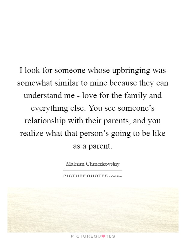 I look for someone whose upbringing was somewhat similar to mine because they can understand me - love for the family and everything else. You see someone's relationship with their parents, and you realize what that person's going to be like as a parent. Picture Quote #1