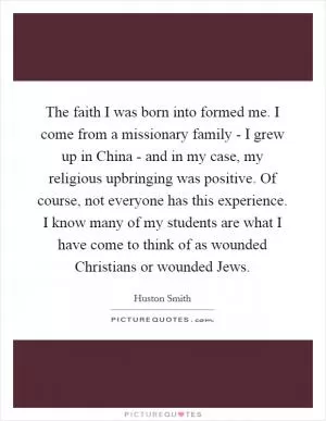 The faith I was born into formed me. I come from a missionary family - I grew up in China - and in my case, my religious upbringing was positive. Of course, not everyone has this experience. I know many of my students are what I have come to think of as wounded Christians or wounded Jews Picture Quote #1