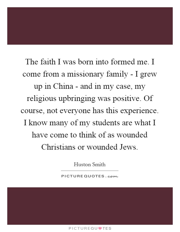 The faith I was born into formed me. I come from a missionary family - I grew up in China - and in my case, my religious upbringing was positive. Of course, not everyone has this experience. I know many of my students are what I have come to think of as wounded Christians or wounded Jews. Picture Quote #1