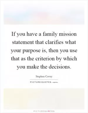 If you have a family mission statement that clarifies what your purpose is, then you use that as the criterion by which you make the decisions Picture Quote #1