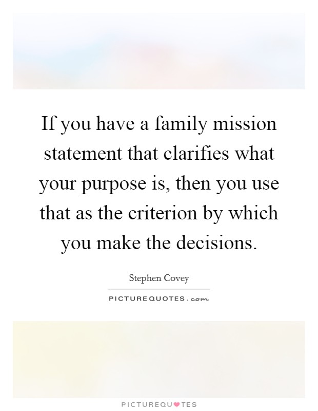 If you have a family mission statement that clarifies what your purpose is, then you use that as the criterion by which you make the decisions. Picture Quote #1