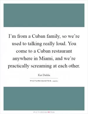 I’m from a Cuban family, so we’re used to talking really loud. You come to a Cuban restaurant anywhere in Miami, and we’re practically screaming at each other Picture Quote #1